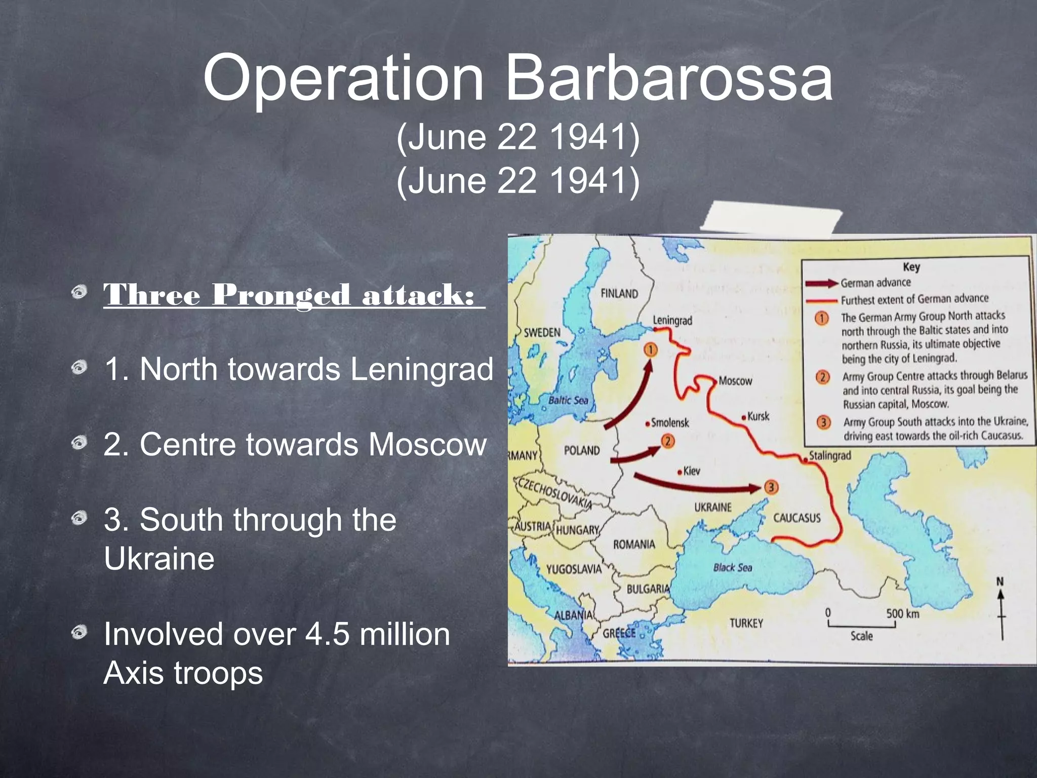 Operation Barbarossa
                     (June 22 1941)
                     (June 22 1941)


Three Pronged attack:

1. North towards Leningrad

2. Centre towards Moscow

3. South through the
Ukraine

Involved over 4.5 million
Axis troops
 