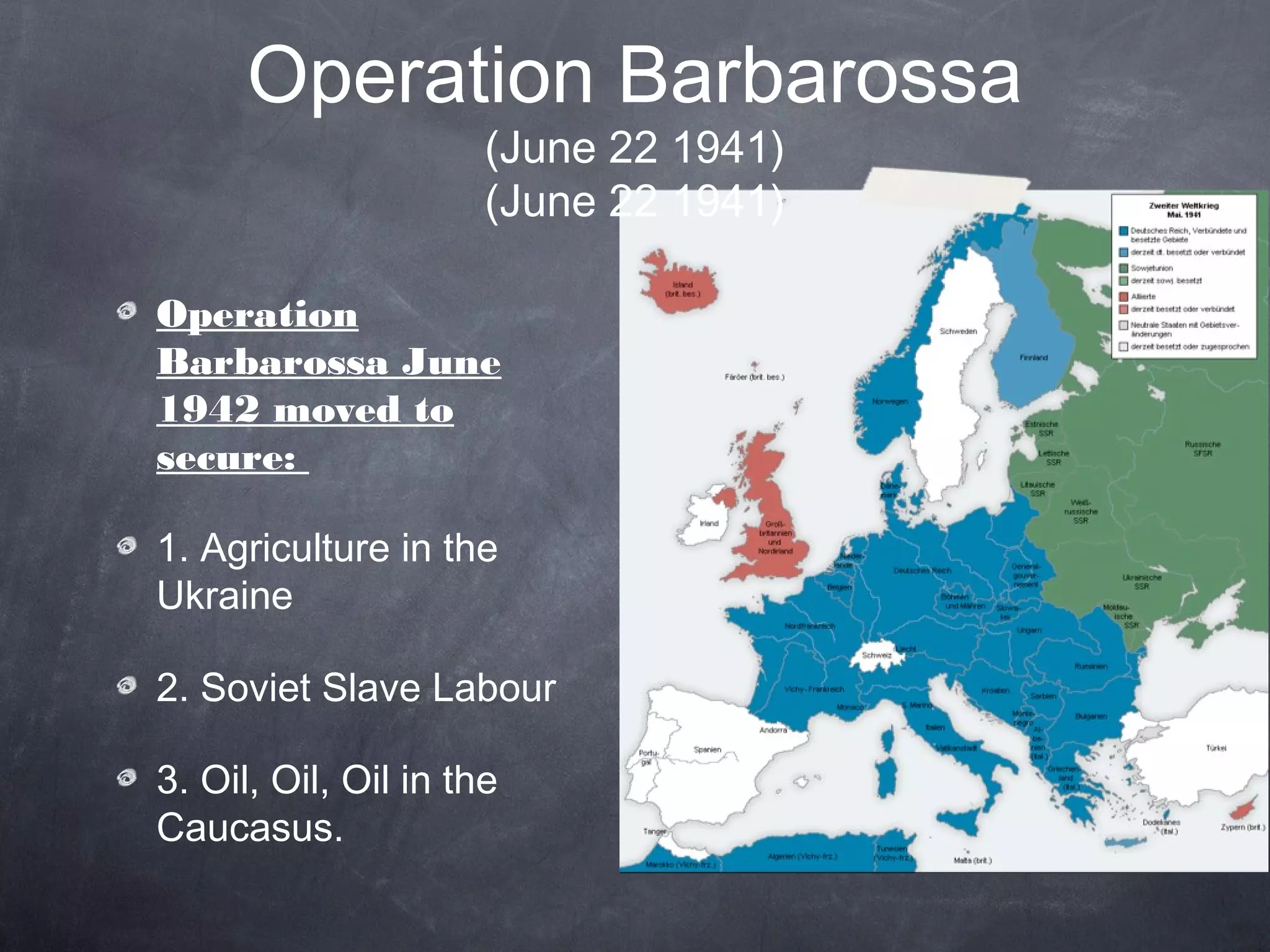 Operation Barbarossa
                      (June 22 1941)
                      (June 22 1941)

Operation
Barbarossa June
1942 moved to
secure:

1. Agriculture in the
Ukraine

2. Soviet Slave Labour

3. Oil, Oil, Oil in the
Caucasus.
 