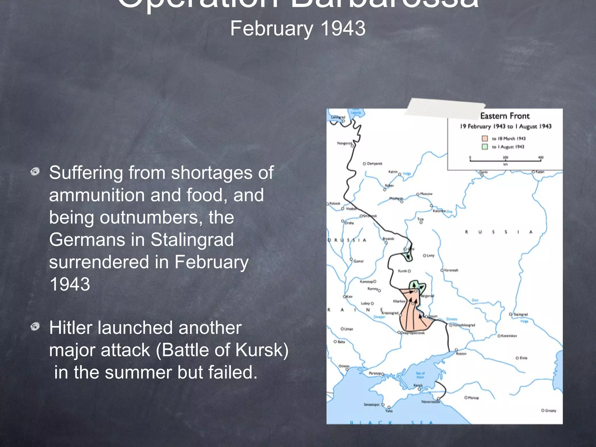 Operation Barbarossa
                      February 1943




Suffering from shortages of
ammunition and food, and
being outnumbers, the
Germans in Stalingrad
surrendered in February
1943

Hitler launched another
major attack (Battle of Kursk)
in the summer but failed.
 