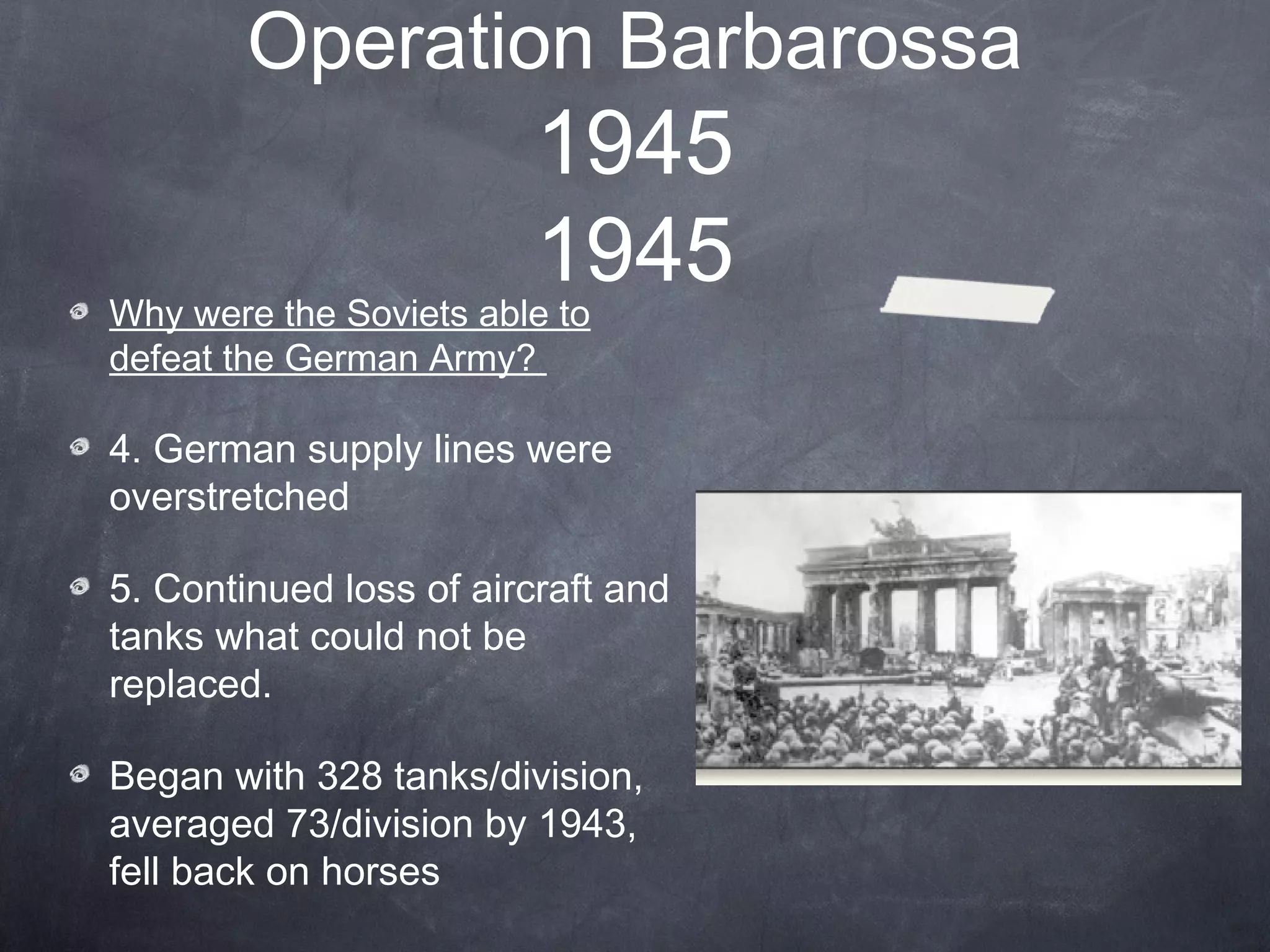 Operation Barbarossa
                         1945
                         1945
Why were the Soviets able to
defeat the German Army?

4. German supply lines were
overstretched

5. Continued loss of aircraft and
tanks what could not be
replaced.

Began with 328 tanks/division,
averaged 73/division by 1943,
fell back on horses
 