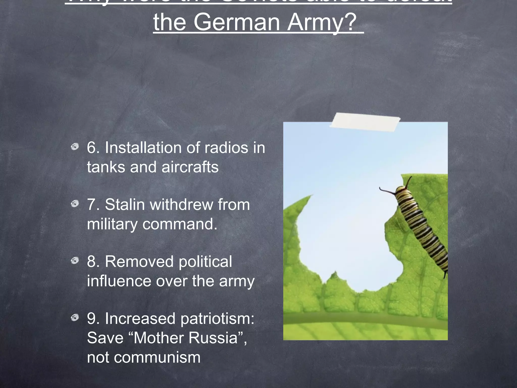 Why were the Soviets able to defeat
      the German Army?




 6. Installation of radios in
 tanks and aircrafts

 7. Stalin withdrew from
 military command.

 8. Removed political
 influence over the army

 9. Increased patriotism:
 Save “Mother Russia”,
 not communism
 