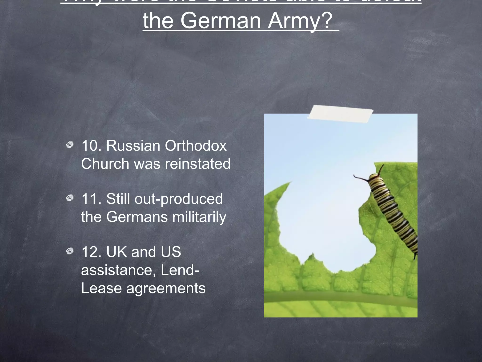 Why were the Soviets able to defeat
      the German Army?




 10. Russian Orthodox
 Church was reinstated

 11. Still out-produced
 the Germans militarily

 12. UK and US
 assistance, Lend-
 Lease agreements
 