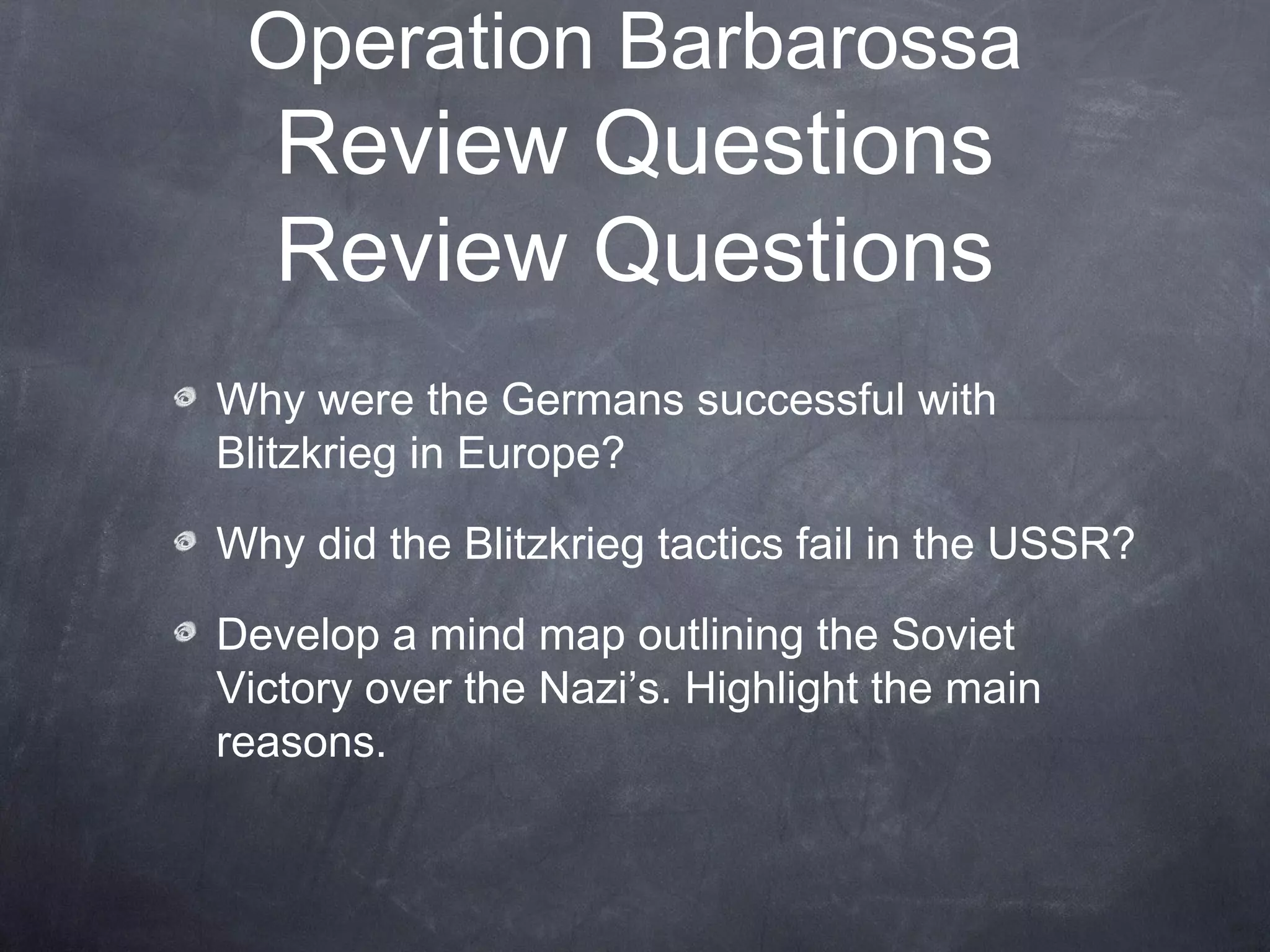 Operation Barbarossa
   Review Questions
   Review Questions
Why were the Germans successful with
Blitzkrieg in Europe?

Why did the Blitzkrieg tactics fail in the USSR?

Develop a mind map outlining the Soviet
Victory over the Nazi’s. Highlight the main
reasons.
 