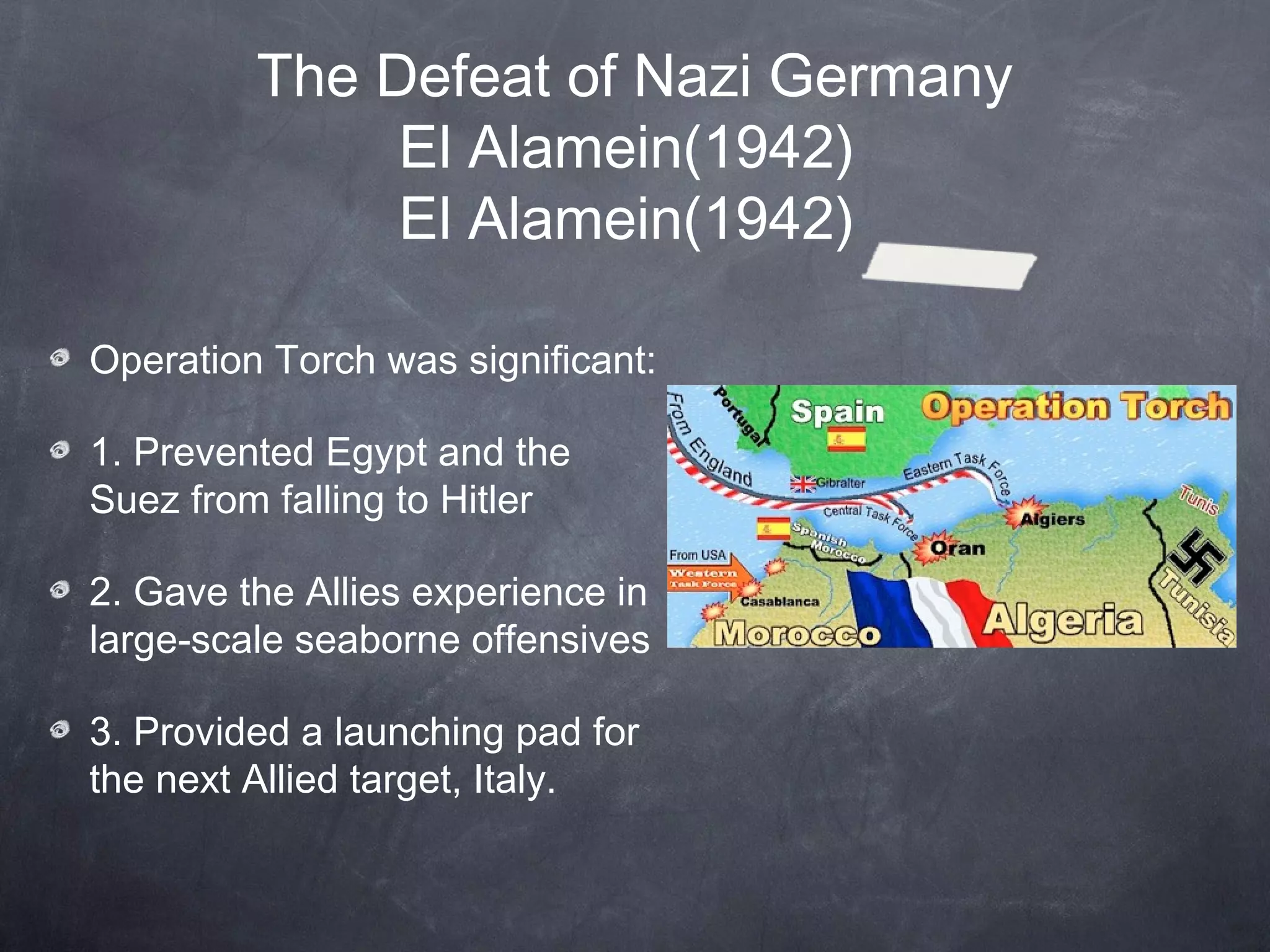 The Defeat of Nazi Germany
              El Alamein(1942)
              El Alamein(1942)

Operation Torch was significant:

1. Prevented Egypt and the
Suez from falling to Hitler

2. Gave the Allies experience in
large-scale seaborne offensives

3. Provided a launching pad for
the next Allied target, Italy.
 