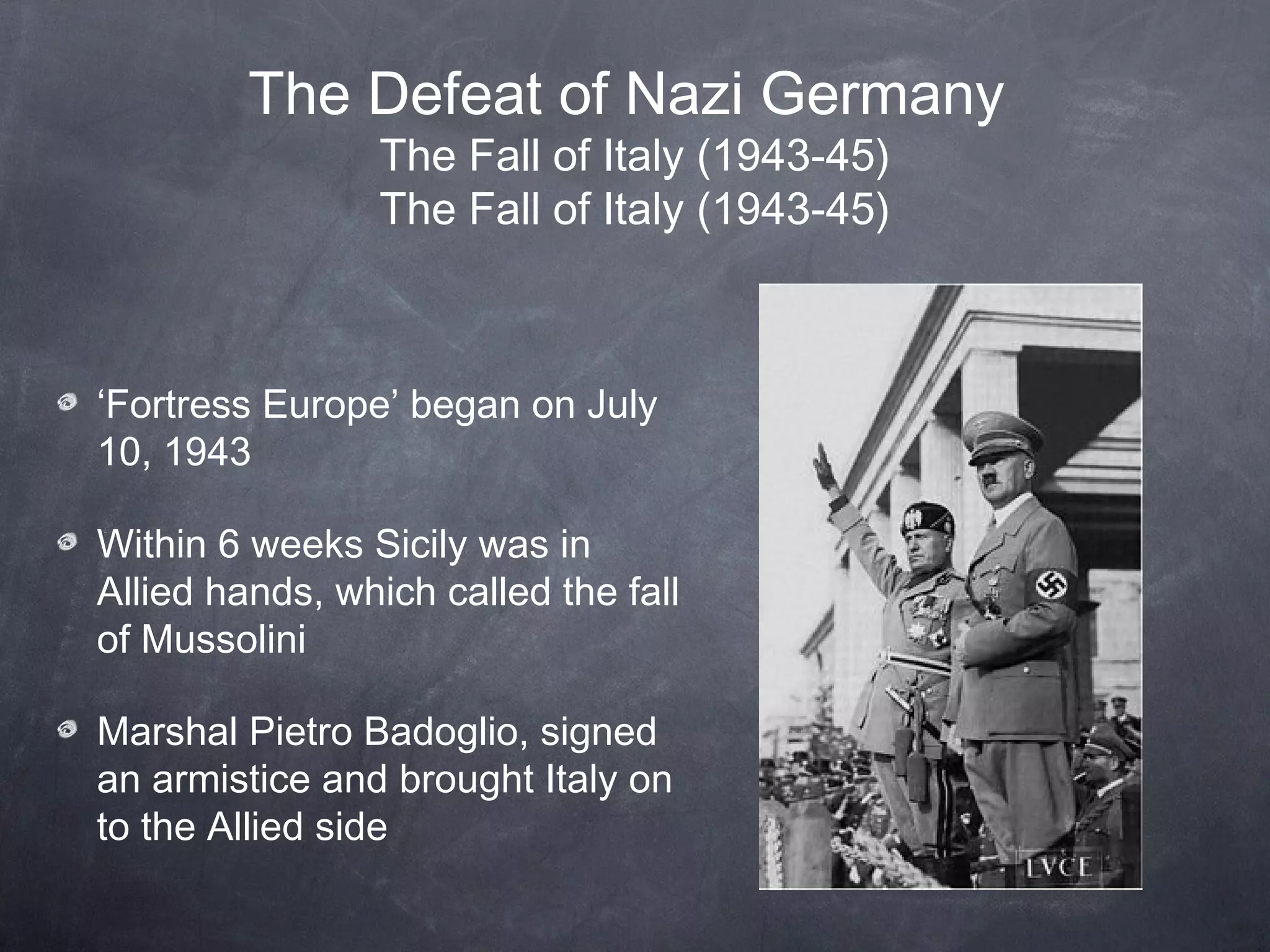 The Defeat of Nazi Germany
                The Fall of Italy (1943-45)
                The Fall of Italy (1943-45)



‘Fortress Europe’ began on July
10, 1943

Within 6 weeks Sicily was in
Allied hands, which called the fall
of Mussolini

Marshal Pietro Badoglio, signed
an armistice and brought Italy on
to the Allied side
 