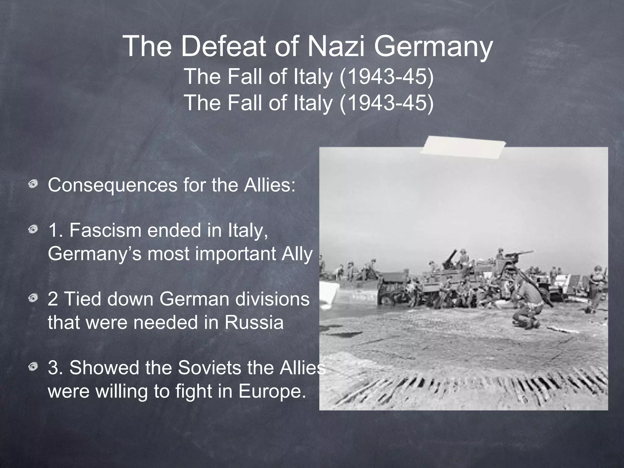 The Defeat of Nazi Germany
               The Fall of Italy (1943-45)
               The Fall of Italy (1943-45)


Consequences for the Allies:

1. Fascism ended in Italy,
Germany’s most important Ally

2 Tied down German divisions
that were needed in Russia

3. Showed the Soviets the Allies
were willing to fight in Europe.
 