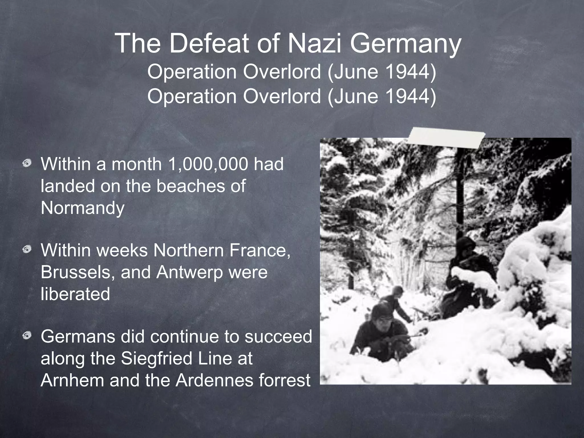 The Defeat of Nazi Germany
            Operation Overlord (June 1944)
            Operation Overlord (June 1944)


Within a month 1,000,000 had
landed on the beaches of
Normandy

Within weeks Northern France,
Brussels, and Antwerp were
liberated

Germans did continue to succeed
along the Siegfried Line at
Arnhem and the Ardennes forrest
 