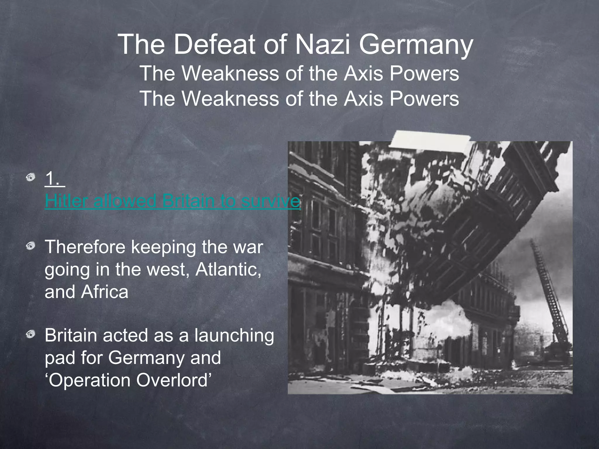 The Defeat of Nazi Germany
            The Weakness of the Axis Powers
            The Weakness of the Axis Powers


1.
Hitler allowed Britain to survive

Therefore keeping the war
going in the west, Atlantic,
and Africa

Britain acted as a launching
pad for Germany and
‘Operation Overlord’
 