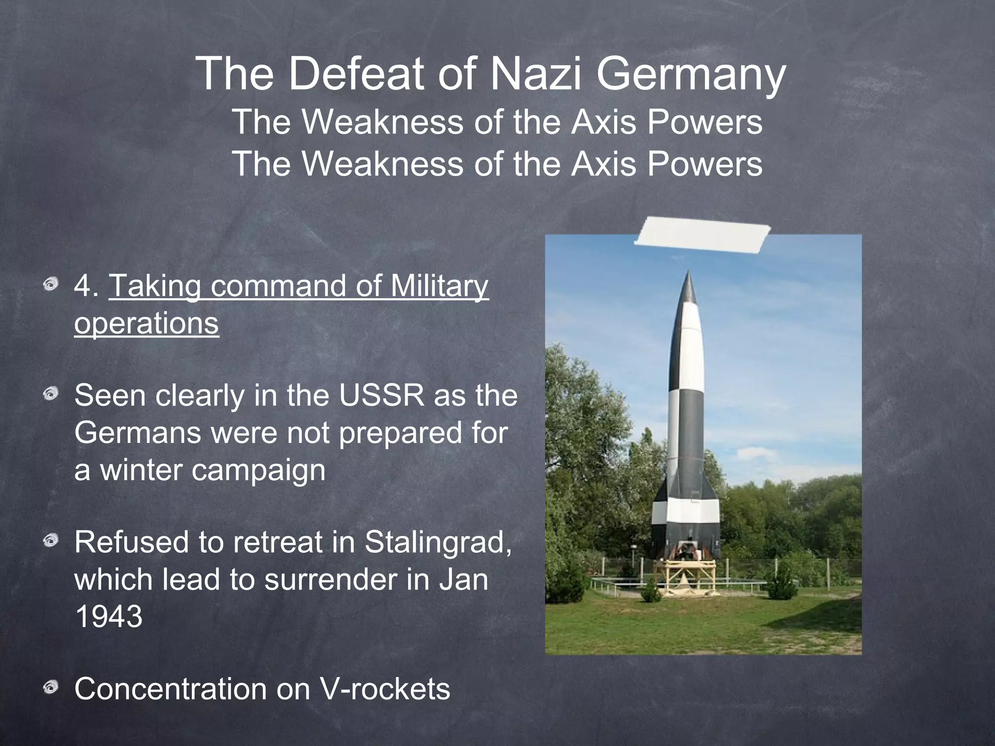 The Defeat of Nazi Germany
           The Weakness of the Axis Powers
           The Weakness of the Axis Powers


4. Taking command of Military
operations

Seen clearly in the USSR as the
Germans were not prepared for
a winter campaign

Refused to retreat in Stalingrad,
which lead to surrender in Jan
1943

Concentration on V-rockets
 