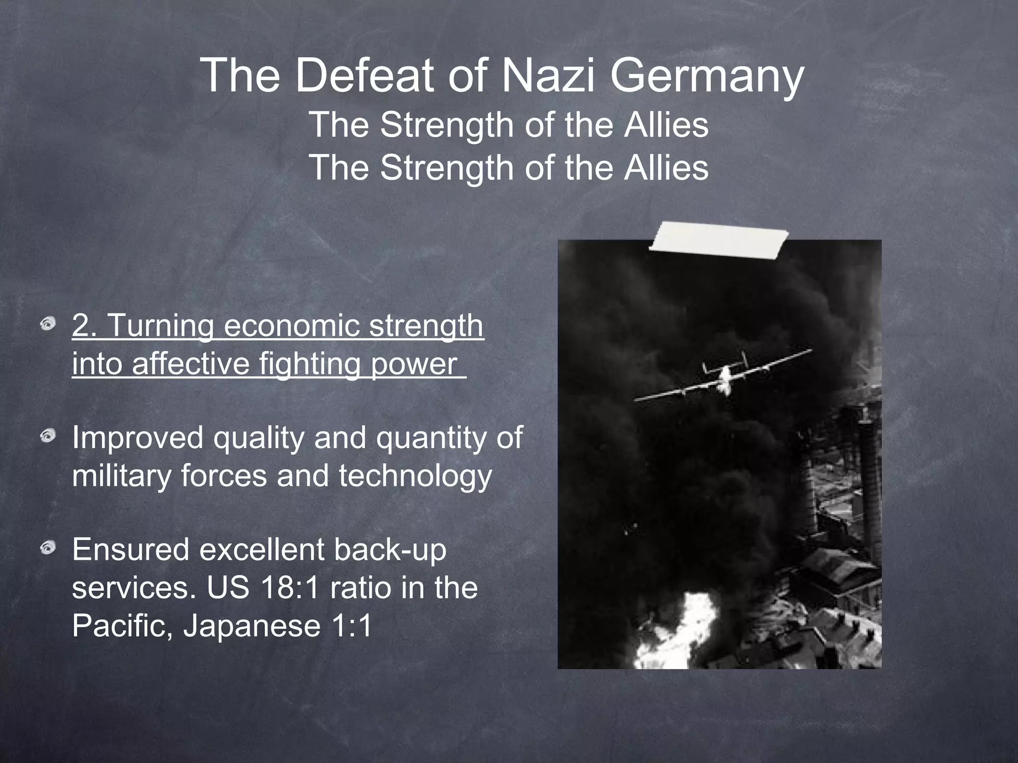 The Defeat of Nazi Germany
                 The Strength of the Allies
                 The Strength of the Allies



2. Turning economic strength
into affective fighting power

Improved quality and quantity of
military forces and technology

Ensured excellent back-up
services. US 18:1 ratio in the
Pacific, Japanese 1:1
 