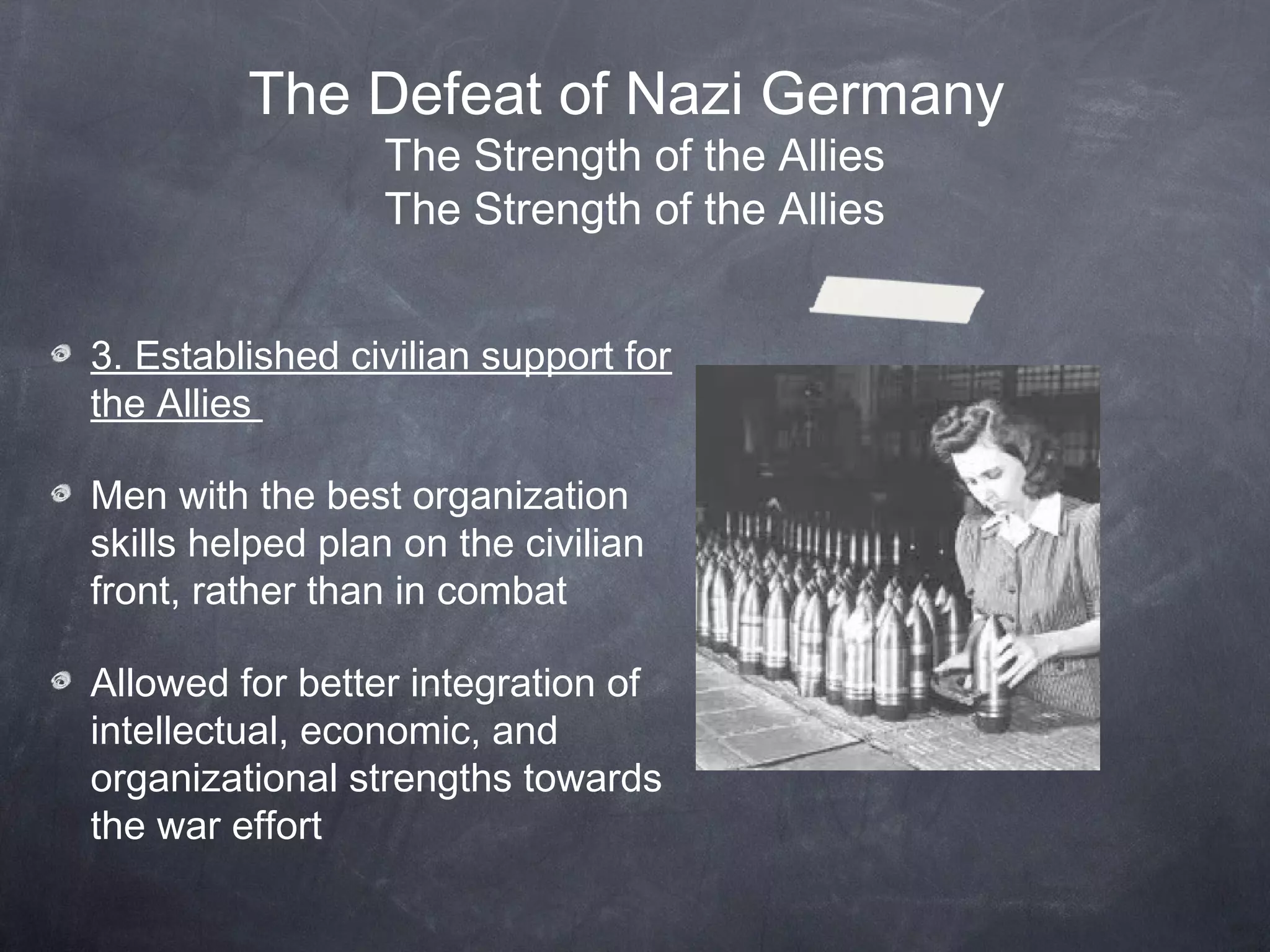 The Defeat of Nazi Germany
                  The Strength of the Allies
                  The Strength of the Allies


3. Established civilian support for
the Allies

Men with the best organization
skills helped plan on the civilian
front, rather than in combat

Allowed for better integration of
intellectual, economic, and
organizational strengths towards
the war effort
 