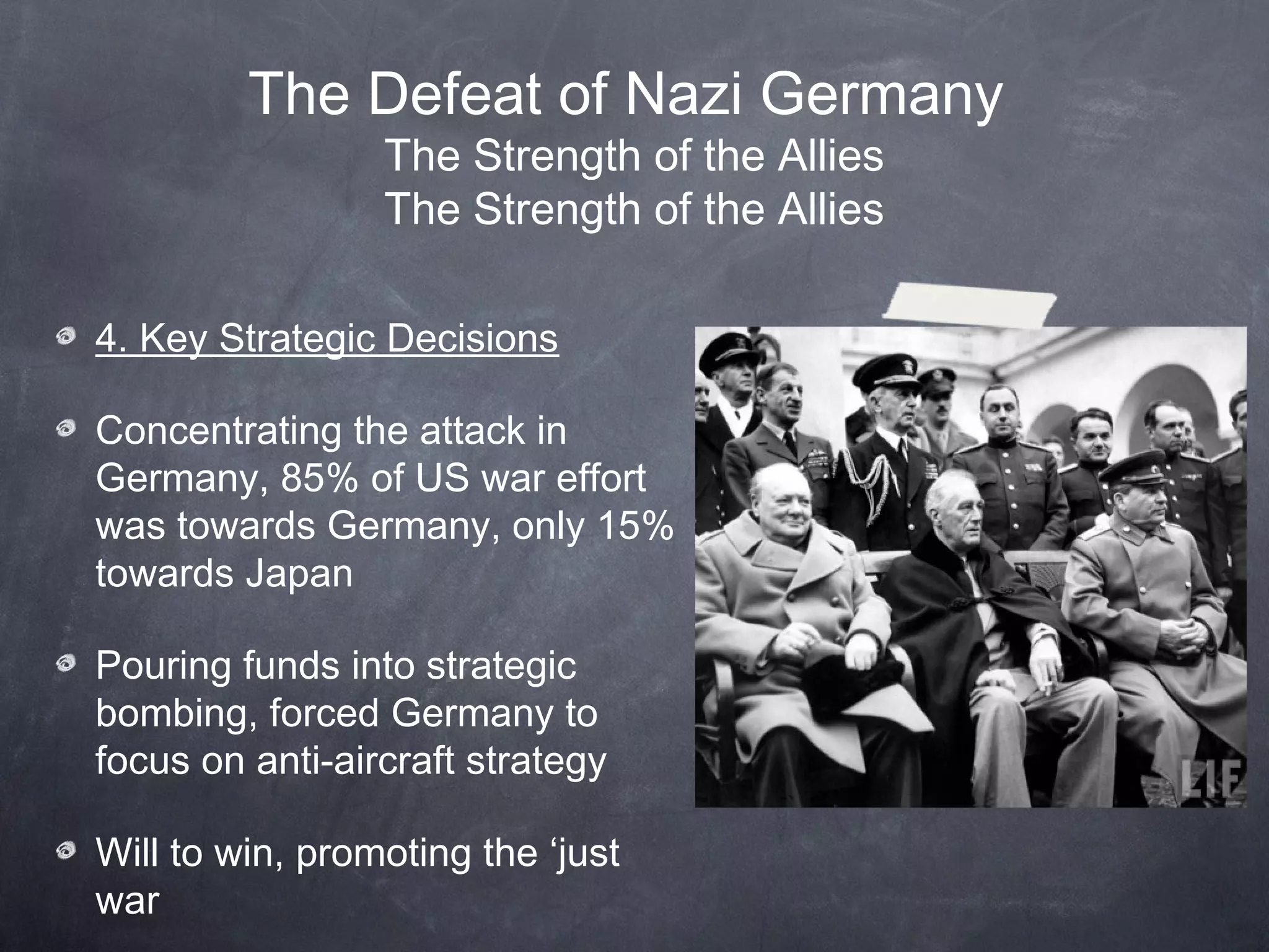 The Defeat of Nazi Germany
                 The Strength of the Allies
                 The Strength of the Allies

4. Key Strategic Decisions

Concentrating the attack in
Germany, 85% of US war effort
was towards Germany, only 15%
towards Japan

Pouring funds into strategic
bombing, forced Germany to
focus on anti-aircraft strategy

Will to win, promoting the ‘just
war
 