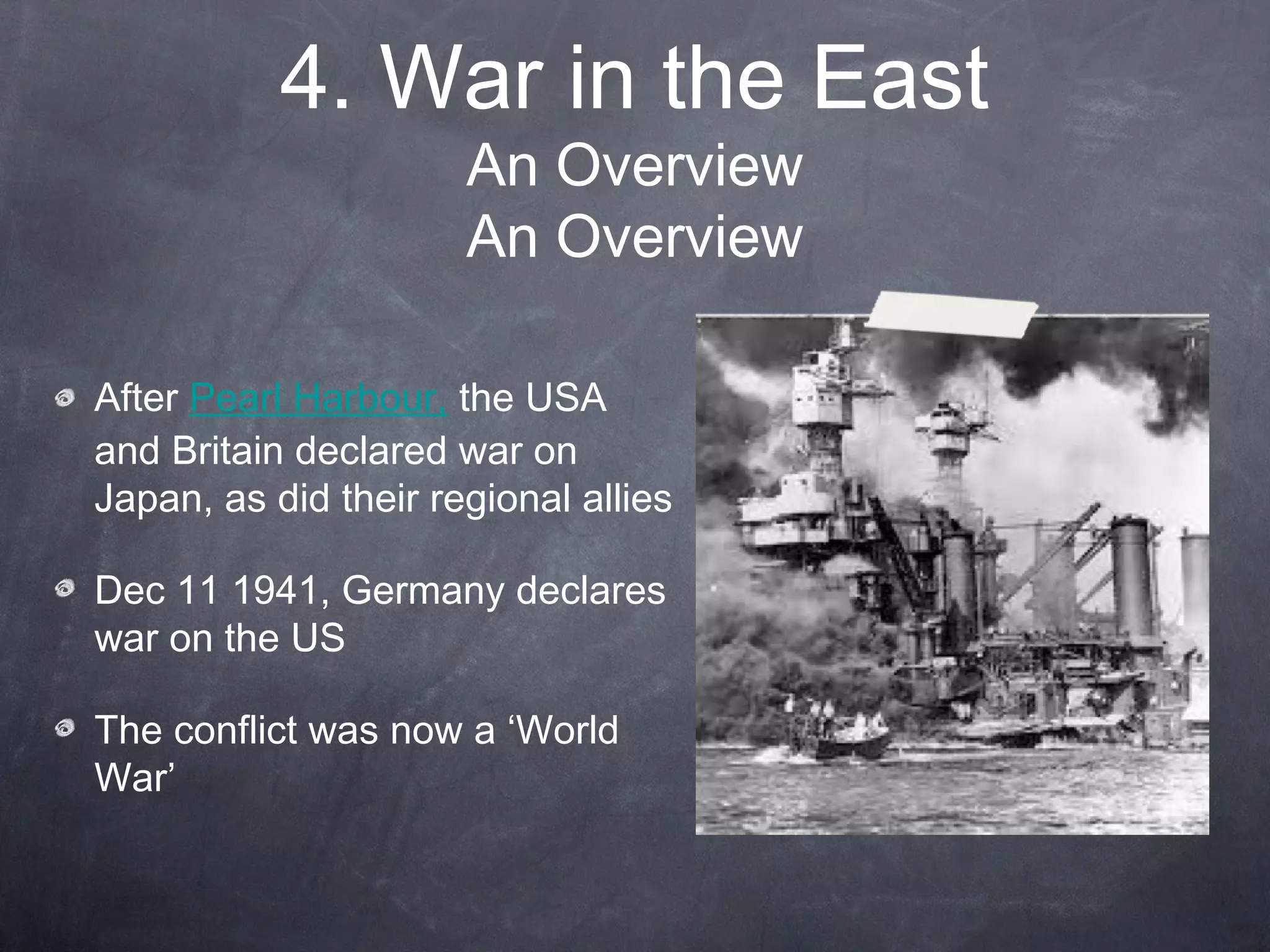 4. War in the East
                      An Overview
                      An Overview

After Pearl Harbour, the USA
and Britain declared war on
Japan, as did their regional allies

Dec 11 1941, Germany declares
war on the US

The conflict was now a ‘World
War’
 