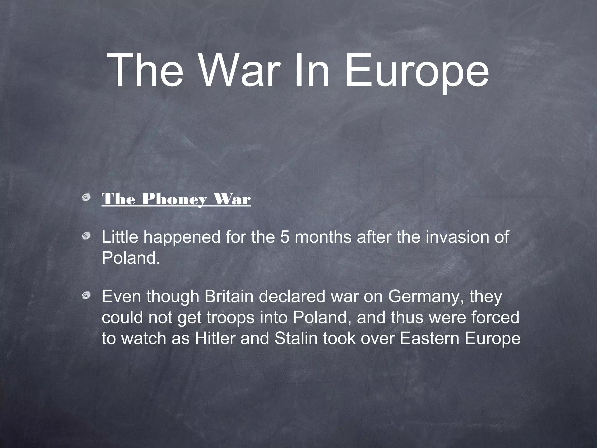 The War In Europe

The Phoney War

Little happened for the 5 months after the invasion of
Poland.

Even though Britain declared war on Germany, they
could not get troops into Poland, and thus were forced
to watch as Hitler and Stalin took over Eastern Europe
 