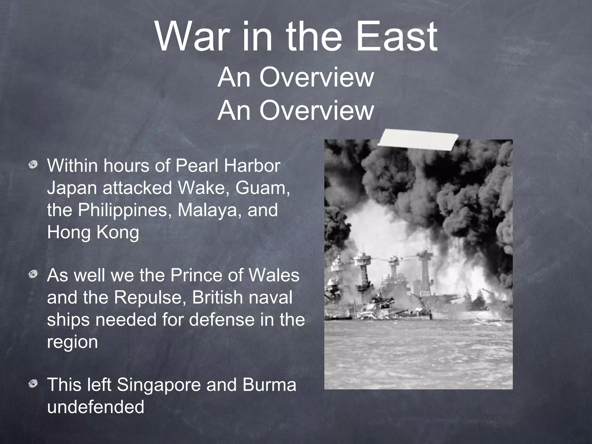 War in the East
                    An Overview
                    An Overview
Within hours of Pearl Harbor
Japan attacked Wake, Guam,
the Philippines, Malaya, and
Hong Kong

As well we the Prince of Wales
and the Repulse, British naval
ships needed for defense in the
region

This left Singapore and Burma
undefended
 