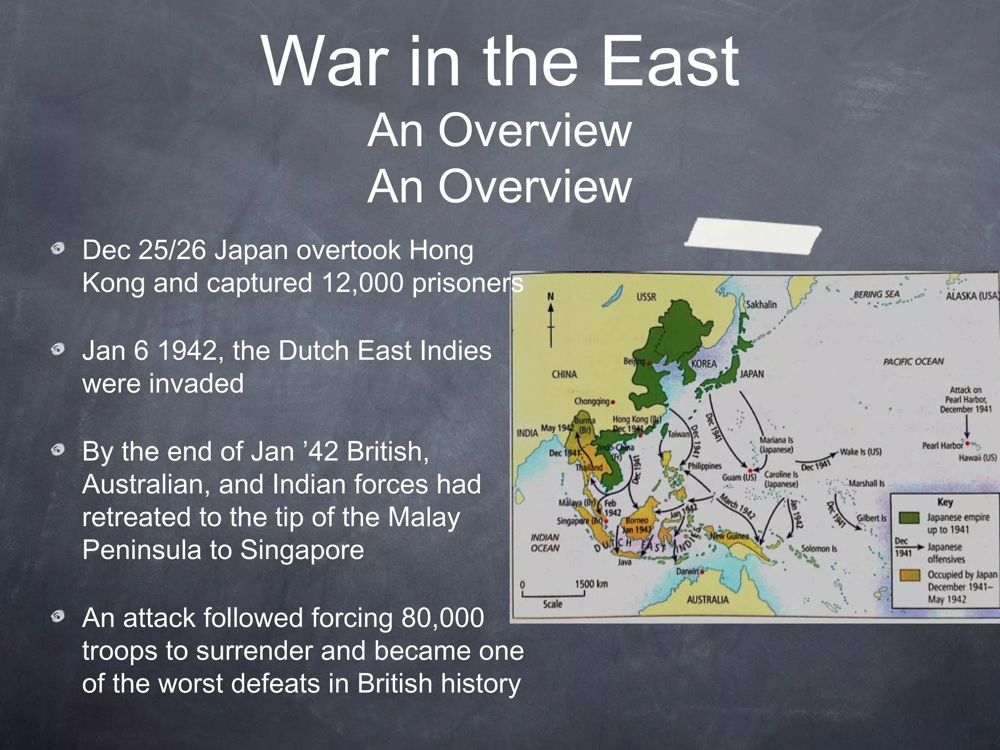 War in the East
                         An Overview
                         An Overview
Dec 25/26 Japan overtook Hong
Kong and captured 12,000 prisoners

Jan 6 1942, the Dutch East Indies
were invaded

By the end of Jan ’42 British,
Australian, and Indian forces had
retreated to the tip of the Malay
Peninsula to Singapore

An attack followed forcing 80,000
troops to surrender and became one
of the worst defeats in British history
 