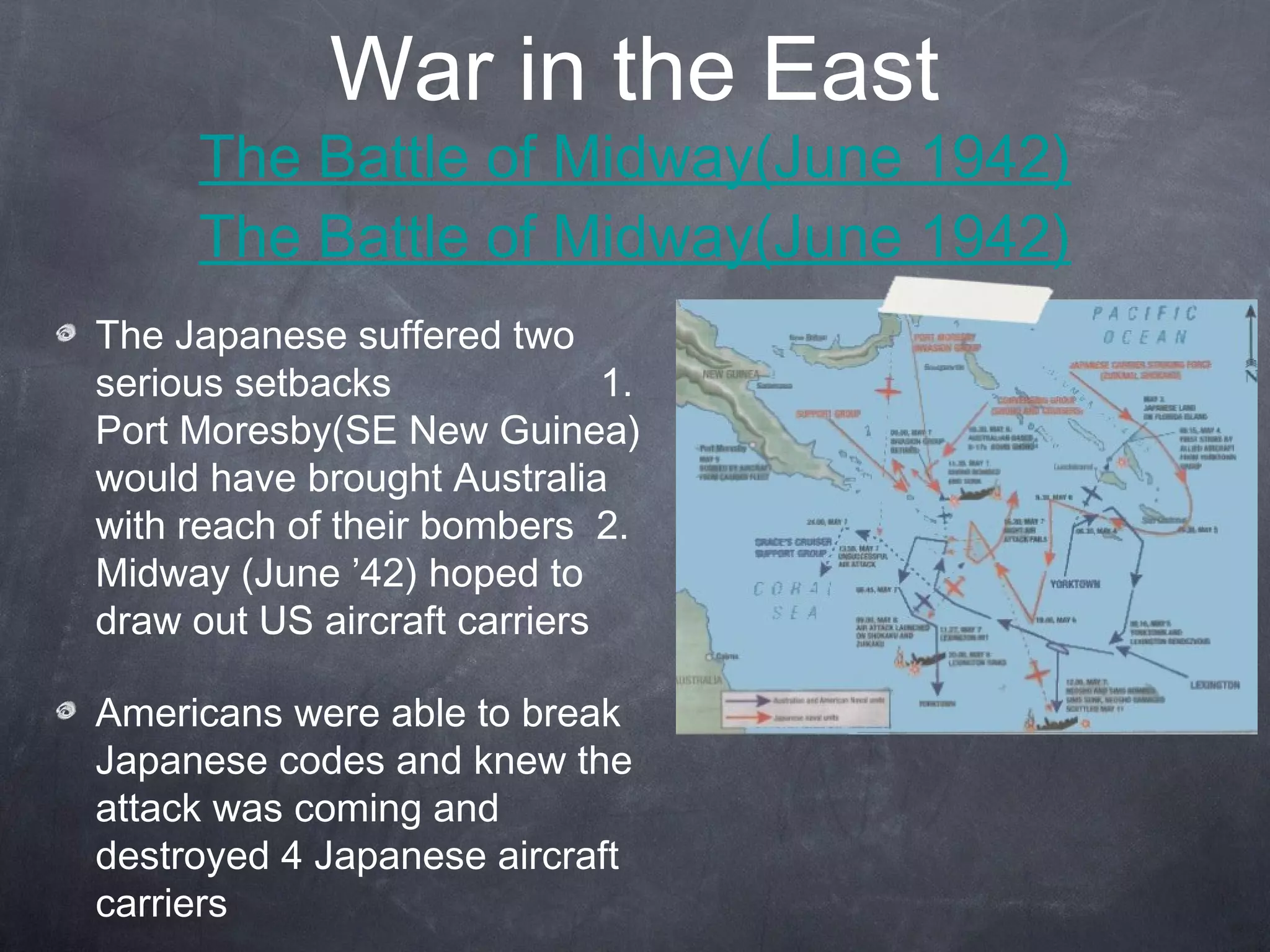 War in the East
      The Battle of Midway(June 1942)
      The Battle of Midway(June 1942)
The Japanese suffered two
serious setbacks              1.
Port Moresby(SE New Guinea)
would have brought Australia
with reach of their bombers 2.
Midway (June ’42) hoped to
draw out US aircraft carriers

Americans were able to break
Japanese codes and knew the
attack was coming and
destroyed 4 Japanese aircraft
carriers
 