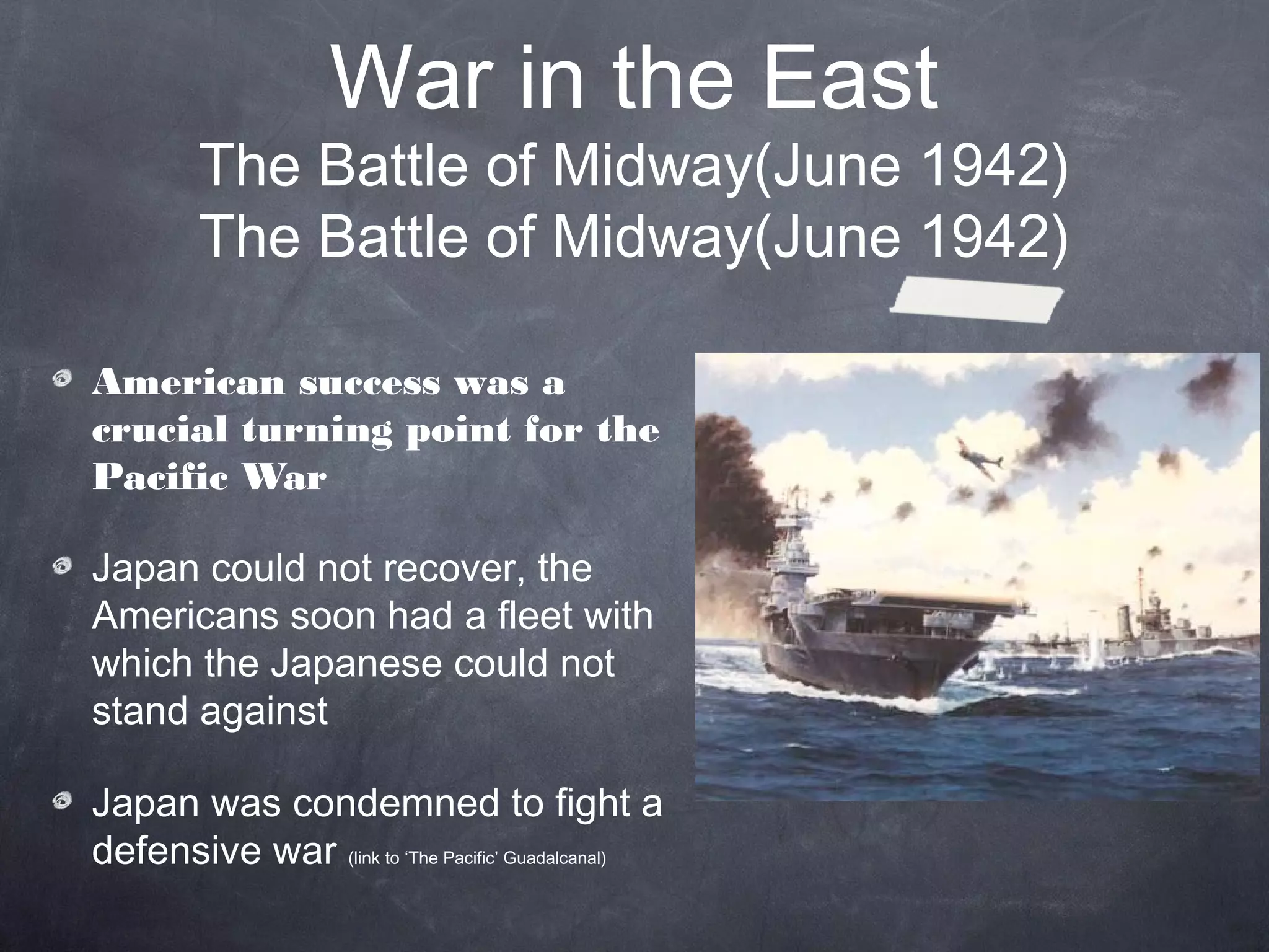 War in the East
         The Battle of Midway(June 1942)
         The Battle of Midway(June 1942)

American success was a
crucial turning point for the
Pacific War

Japan could not recover, the
Americans soon had a fleet with
which the Japanese could not
stand against

Japan was condemned to fight a
defensive war (link to ‘The Pacific’ Guadalcanal)
 