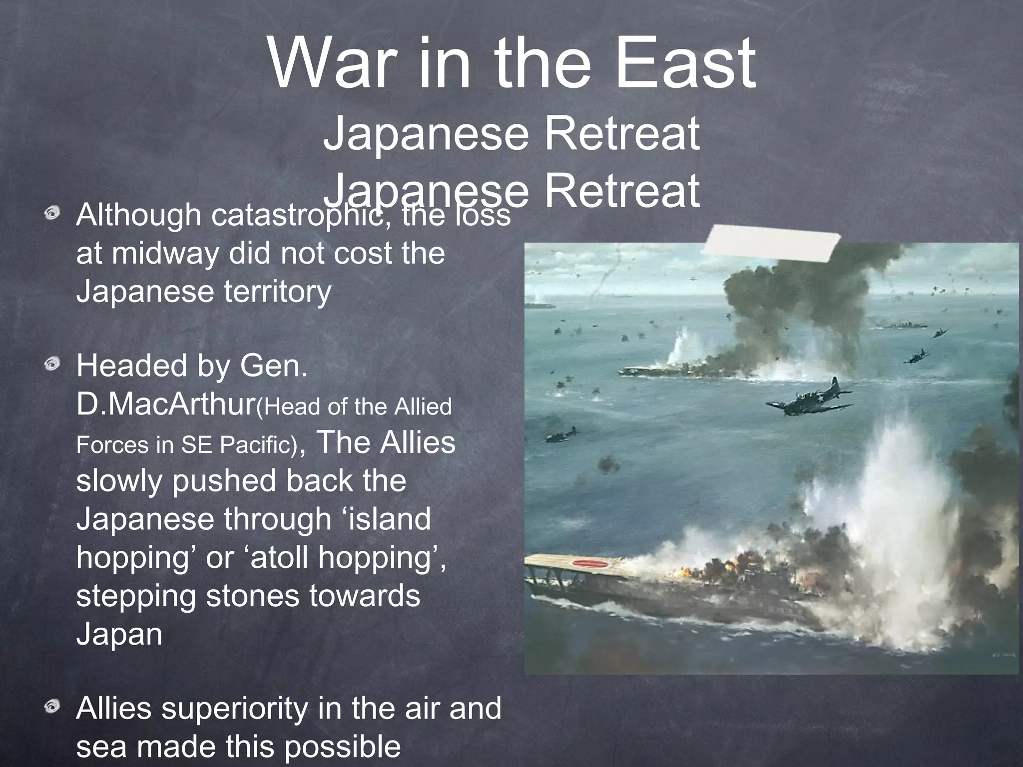 War in the East
                 Japanese Retreat
                 Japanese Retreat
Although catastrophic, the loss
at midway did not cost the
Japanese territory

Headed by Gen.
D.MacArthur(Head of the Allied
Forces in SE Pacific), The Allies
slowly pushed back the
Japanese through ‘island
hopping’ or ‘atoll hopping’,
stepping stones towards
Japan

Allies superiority in the air and
sea made this possible
 