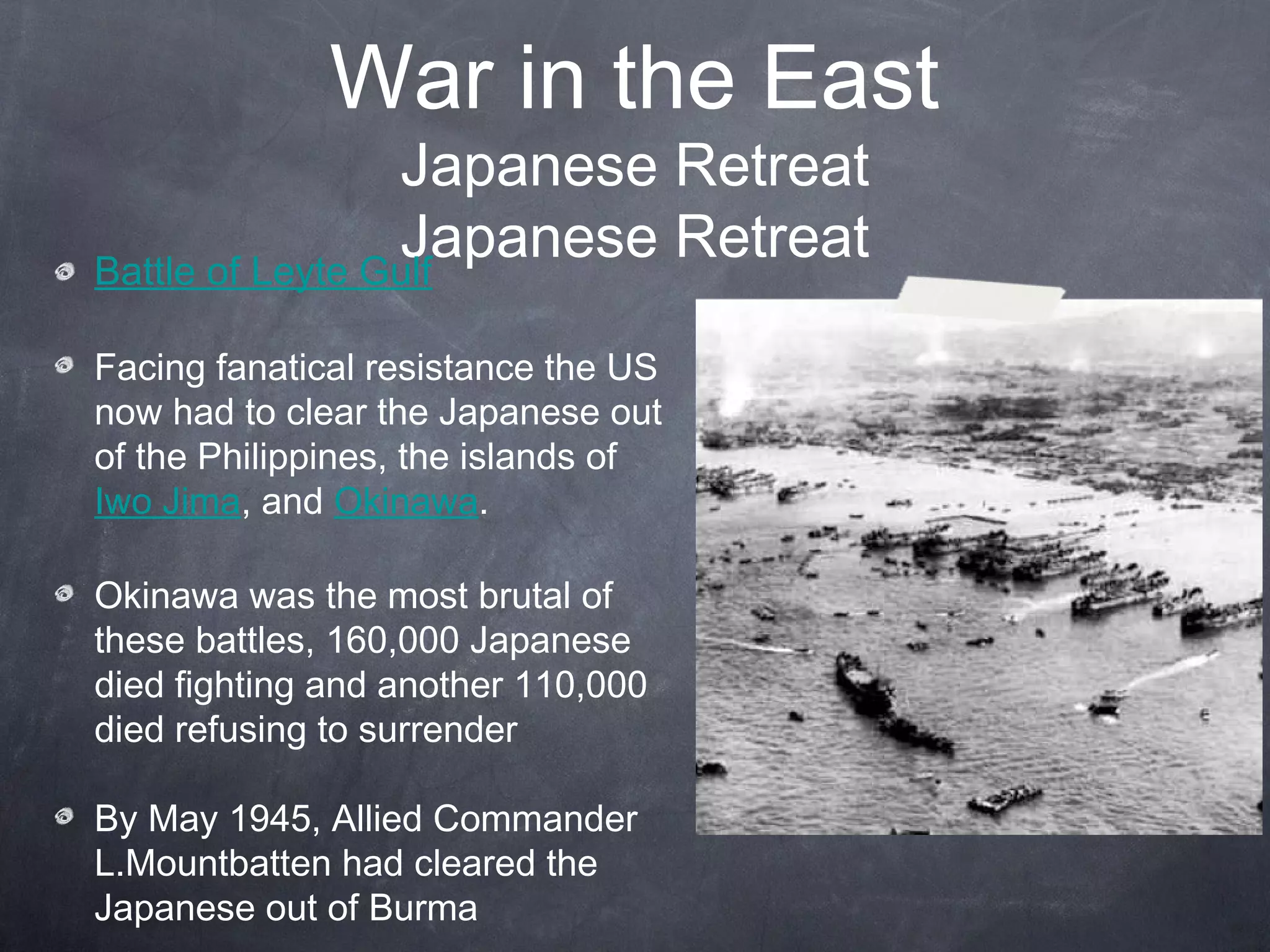 War in the East
                 Japanese Retreat
                 Japanese Retreat
Battle of Leyte Gulf

Facing fanatical resistance the US
now had to clear the Japanese out
of the Philippines, the islands of
Iwo Jima, and Okinawa.

Okinawa was the most brutal of
these battles, 160,000 Japanese
died fighting and another 110,000
died refusing to surrender

By May 1945, Allied Commander
L.Mountbatten had cleared the
Japanese out of Burma
 