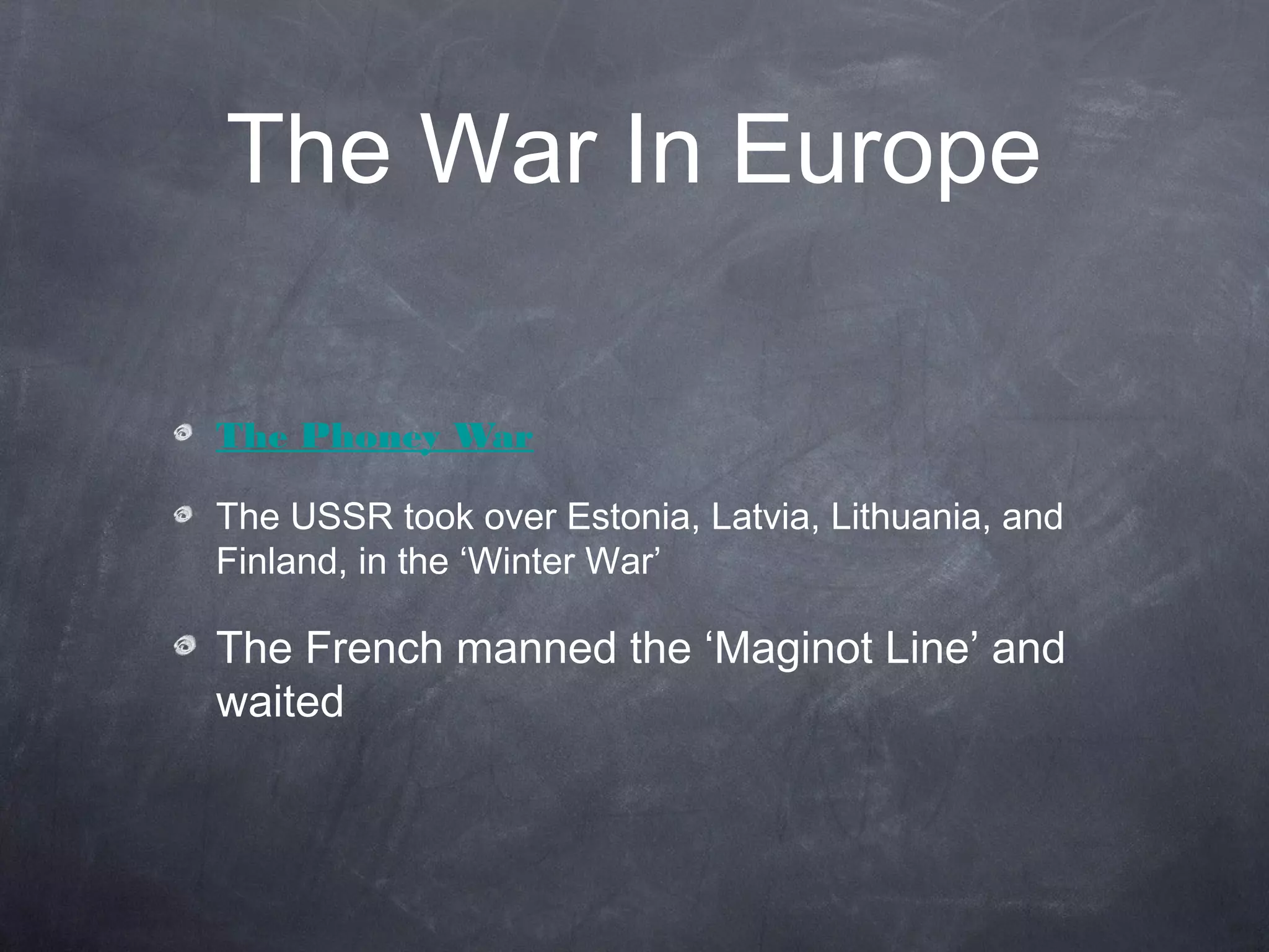 The War In Europe

The Phoney War

The USSR took over Estonia, Latvia, Lithuania, and
Finland, in the ‘Winter War’

The French manned the ‘Maginot Line’ and
waited
 
