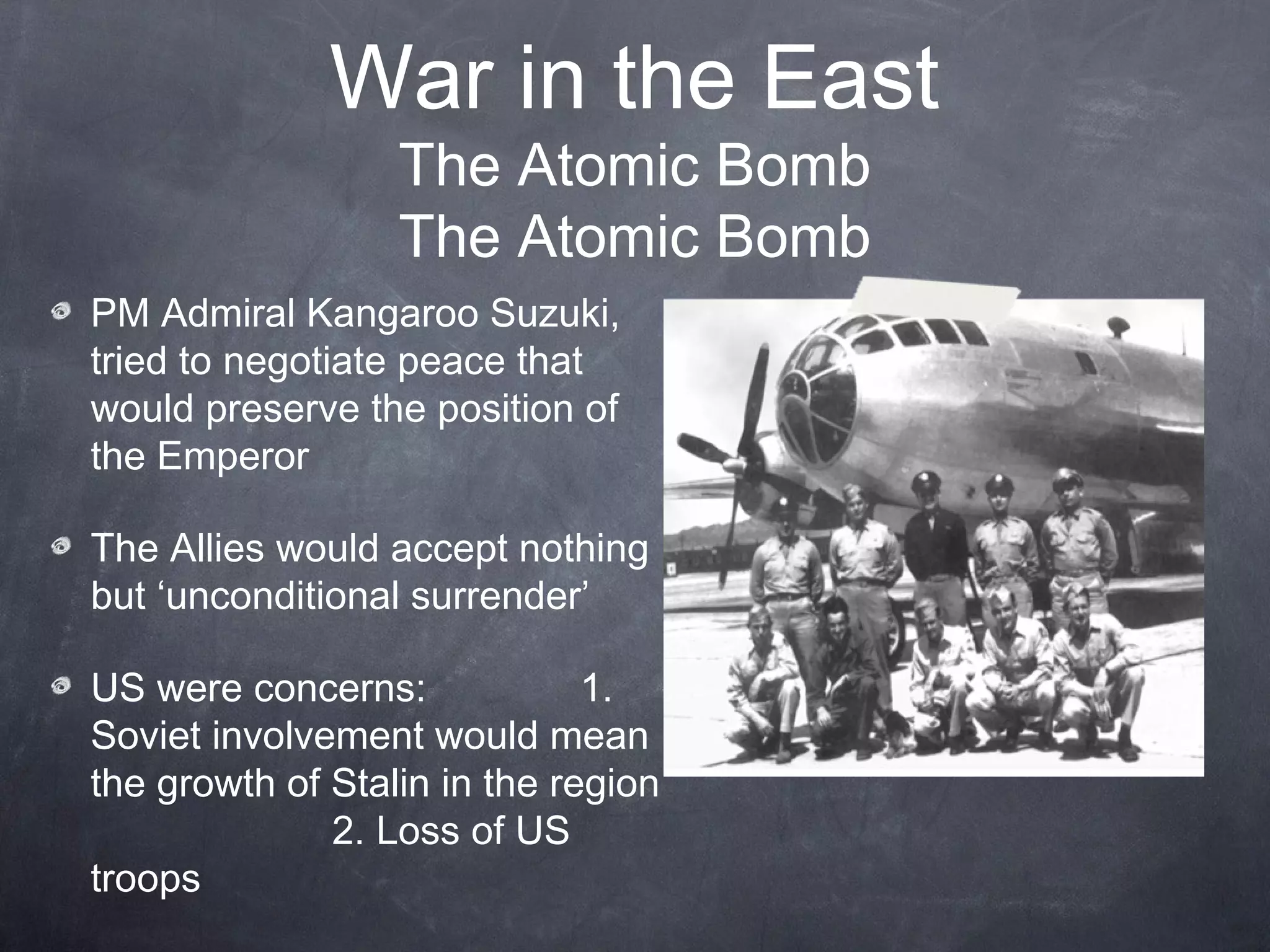 War in the East
                  The Atomic Bomb
                  The Atomic Bomb
PM Admiral Kangaroo Suzuki,
tried to negotiate peace that
would preserve the position of
the Emperor

The Allies would accept nothing
but ‘unconditional surrender’

US were concerns:             1.
Soviet involvement would mean
the growth of Stalin in the region
              2. Loss of US
troops
 