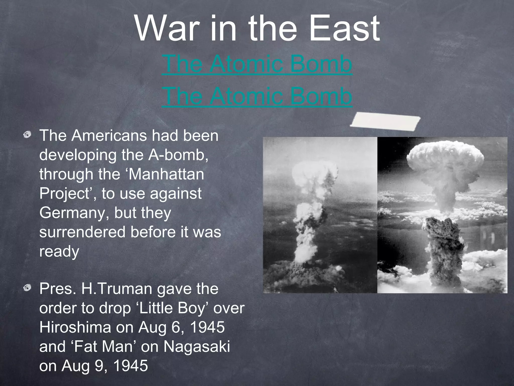 War in the East
                  The Atomic Bomb
                  The Atomic Bomb
The Americans had been
developing the A-bomb,
through the ‘Manhattan
Project’, to use against
Germany, but they
surrendered before it was
ready

Pres. H.Truman gave the
order to drop ‘Little Boy’ over
Hiroshima on Aug 6, 1945
and ‘Fat Man’ on Nagasaki
on Aug 9, 1945
 