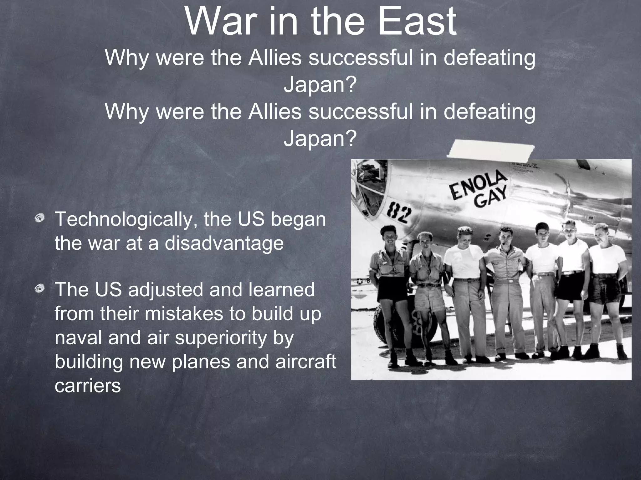 War in the East
     Why were the Allies successful in defeating
                      Japan?
     Why were the Allies successful in defeating
                      Japan?


Technologically, the US began
the war at a disadvantage

The US adjusted and learned
from their mistakes to build up
naval and air superiority by
building new planes and aircraft
carriers
 