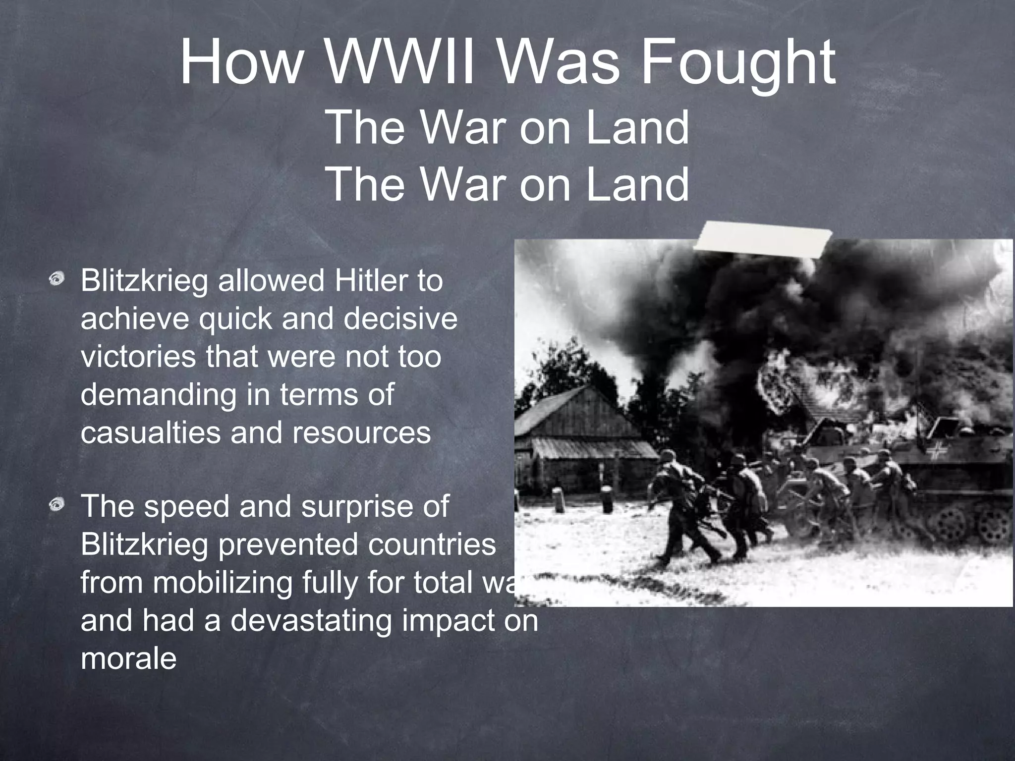 How WWII Was Fought
                  The War on Land
                  The War on Land
Blitzkrieg allowed Hitler to
achieve quick and decisive
victories that were not too
demanding in terms of
casualties and resources

The speed and surprise of
Blitzkrieg prevented countries
from mobilizing fully for total war
and had a devastating impact on
morale
 