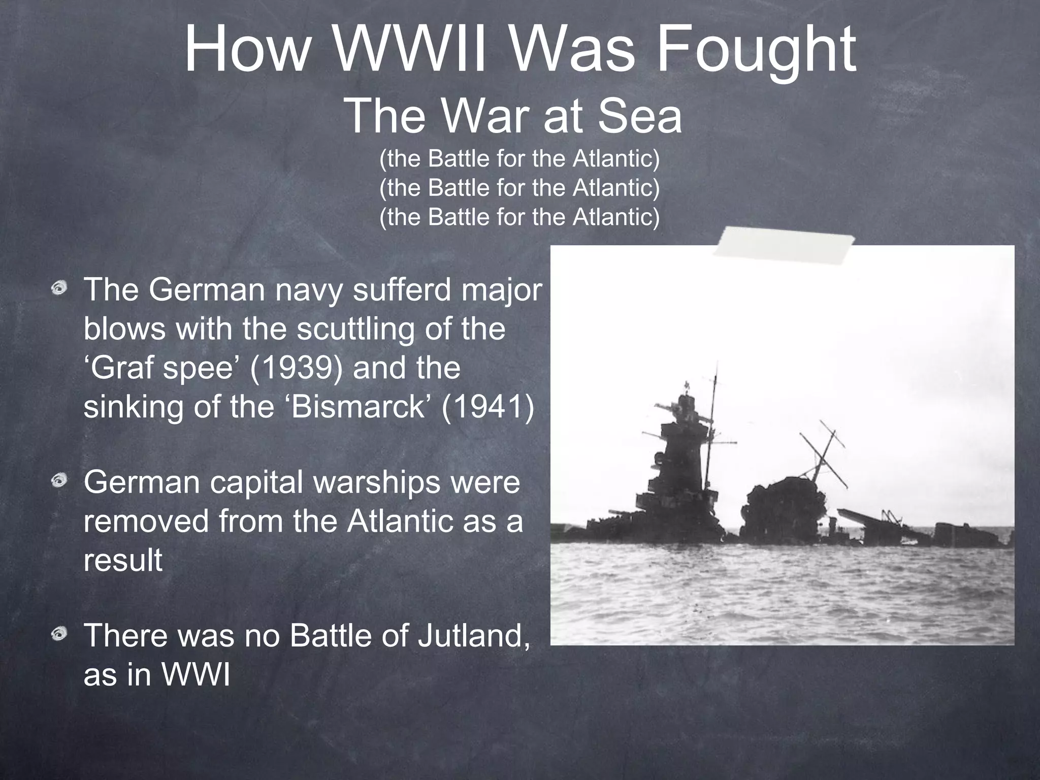 How WWII Was Fought
                  The War at Sea
                    (the Battle for the Atlantic)
                    (the Battle for the Atlantic)
                    (the Battle for the Atlantic)


The German navy sufferd major
blows with the scuttling of the
‘Graf spee’ (1939) and the
sinking of the ‘Bismarck’ (1941)

German capital warships were
removed from the Atlantic as a
result

There was no Battle of Jutland,
as in WWI
 