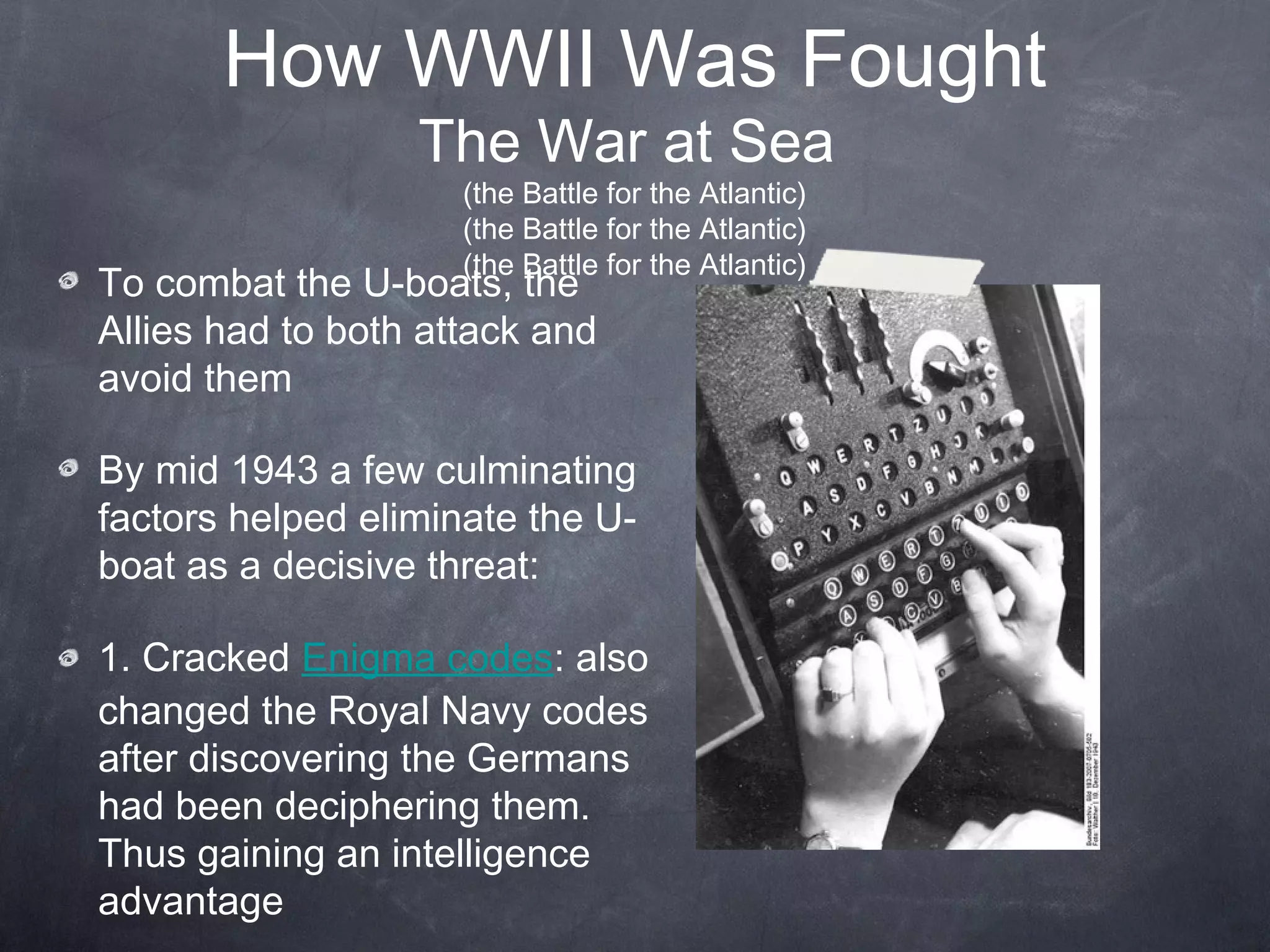 How WWII Was Fought
                  The War at Sea
                     (the Battle for the Atlantic)
                     (the Battle for the Atlantic)
                     (the Battle for the Atlantic)
To combat the U-boats, the
Allies had to both attack and
avoid them

By mid 1943 a few culminating
factors helped eliminate the U-
boat as a decisive threat:

1. Cracked Enigma codes: also
changed the Royal Navy codes
after discovering the Germans
had been deciphering them.
Thus gaining an intelligence
advantage
 