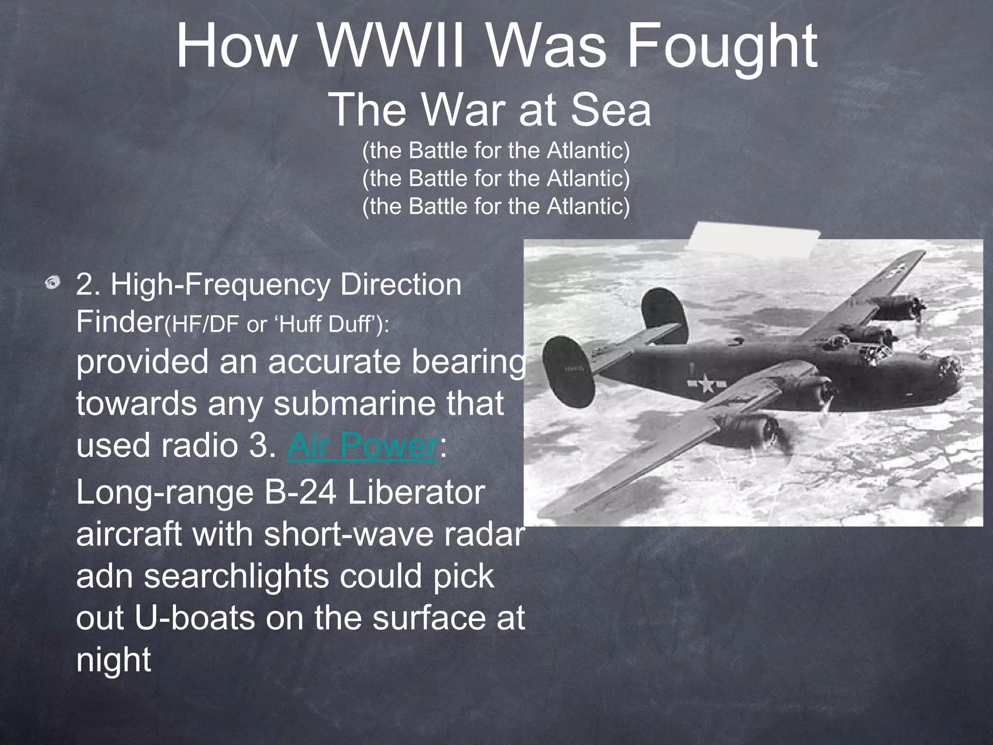 How WWII Was Fought
                  The War at Sea
                     (the Battle for the Atlantic)
                     (the Battle for the Atlantic)
                     (the Battle for the Atlantic)


2. High-Frequency Direction
Finder(HF/DF or ‘Huff Duff’):
provided an accurate bearing
towards any submarine that
used radio 3. Air Power:
Long-range B-24 Liberator
aircraft with short-wave radar
adn searchlights could pick
out U-boats on the surface at
night
 