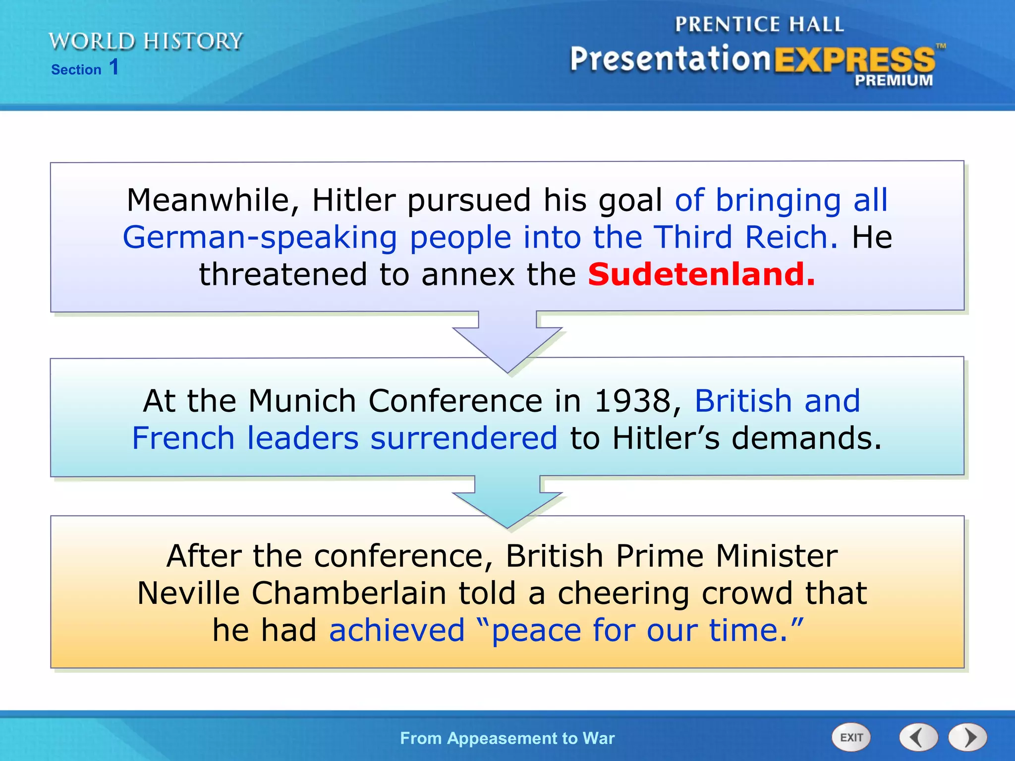 From Appeasement to War
Section 1
After the conference, British Prime Minister
Neville Chamberlain told a cheering crowd that
he had achieved “peace for our time.”
At the Munich Conference in 1938, British and
French leaders surrendered to Hitler’s demands.
Meanwhile, Hitler pursued his goal of bringing all
German-speaking people into the Third Reich. He
threatened to annex the Sudetenland.
 
