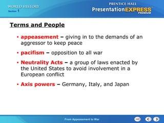 From Appeasement to War
Section 1
Terms and People
• appeasement – giving in to the demands of an
aggressor to keep peace
• pacifism – opposition to all war
• Neutrality Acts – a group of laws enacted by
the United States to avoid involvement in a
European conflict
• Axis powers – Germany, Italy, and Japan
 