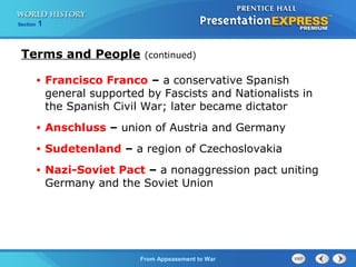 From Appeasement to War
Section 1
Terms and People (continued)
• Francisco Franco – a conservative Spanish
general supported by Fascists and Nationalists in
the Spanish Civil War; later became dictator
• Anschluss – union of Austria and Germany
• Sudetenland – a region of Czechoslovakia
• Nazi-Soviet Pact – a nonaggression pact uniting
Germany and the Soviet Union
 