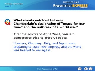 From Appeasement to War
Section 1
After the horrors of World War I, Western
democracies tried to preserve peace.
However, Germany, Italy, and Japan were
preparing to build new empires, and the world
was headed to war again.
What events unfolded between
Chamberlain’s declaration of “peace for our
time” and the outbreak of a world war?
 