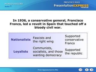 From Appeasement to War
Section 1
In 1936, a conservative general, Francisco
Franco, led a revolt in Spain that touched off a
bloody civil war.
Nationalists
Fascists and
the right wing
Supported
conservative
Franco
Loyalists
Communists,
socialists, and those
wanting democracy
Supported
the republic
 