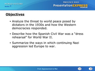 From Appeasement to War
Section 1
• Analyze the threat to world peace posed by
dictators in the 1930s and how the Western
democracies responded.
• Describe how the Spanish Civil War was a “dress
rehearsal” for World War II.
• Summarize the ways in which continuing Nazi
aggression led Europe to war.
Objectives
 