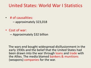 United States: World War I Statistics
• # of causalities:
– approximately 323,018
• Cost of war:
– Approximately $32 billion
The wars end bought widespread disillusionment in the
early 1930s and the belief that the United States had
been drawn into the war through loans and trade with
the Allies. The media blamed bankers & munitions
(weapons) companies for the war.
 