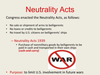 Neutrality Acts
Congress enacted the Neutrality Acts, as follows:
• No sale or shipment of arms to belligerents
• No loans or credits to belligerents
• No travel by U.S. citizens on belligerents' ships
– Neutrality Acts 1939
• Purchase of nonmilitary goods by belligerents to be
paid in cash and transported in their own ships
(cash-and-carry)
• Purpose: to limit U.S. involvement in future wars
 