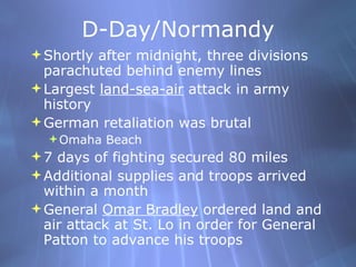 D-Day/Normandy Shortly after midnight, three divisions parachuted behind enemy lines Largest  land-sea-air  attack in army history German retaliation was brutal Omaha Beach 7 days of fighting secured 80 miles Additional supplies and troops arrived within a month General  Omar Bradley  ordered land and air attack at St. Lo in order for General Patton to advance his troops  