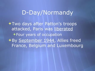 D-Day/Normandy Two days after Patton’s troops attacked, Paris was  liberated Four years of occupation By  September 1944 , Allies freed France, Belgium and Luxembourg  