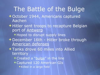The Battle of the Bulge October 1944, Americans captured Aachen Hitler sent troops to recapture Belgian port of  Antwerp   Hoped to disrupt supply lines December 16th - Hitler broke through  American defenses Tanks drove 60 miles into Allied territory Created a “ bulge ” in the line Captured 120 American GIs Killed in a large field 