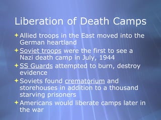 Liberation of Death Camps Allied troops in the East moved into the German heartland Soviet troops  were the first to see a Nazi death camp in July, 1944 SS Guards  attempted to burn, destroy evidence Soviets found  crematorium  and storehouses in addition to a thousand starving prisoners Americans would liberate camps later in the war 