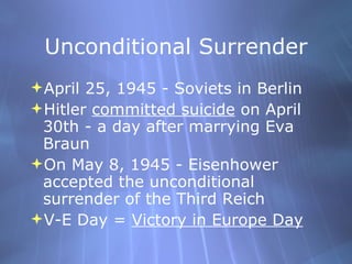 Unconditional Surrender April 25, 1945 - Soviets in Berlin Hitler  committed suicide  on April 30th - a day after marrying Eva Braun On May 8, 1945 - Eisenhower accepted the unconditional surrender of the Third Reich V-E Day =  Victory in Europe Day 