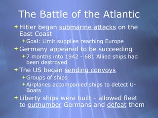 The Battle of the Atlantic Hitler began  submarine attacks  on the East Coast  Goal: Limit supplies reaching Europe Germany appeared to be succeeding 7 months into 1942 - 681 Allied ships had been destroyed The US began  sending convoys Groups of ships Airplanes accompanied ships to detect U-Boats Liberty ships were built - allowed fleet to  outnumber  Germans and  defeat  them 
