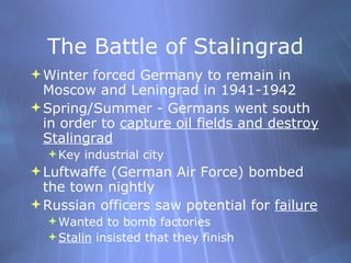 The Battle of Stalingrad Winter forced Germany to remain in Moscow and Leningrad in 1941-1942 Spring/Summer - Germans went south in order to  capture oil fields and destroy Stalingrad Key industrial city Luftwaffe (German Air Force) bombed the town nightly  Russian officers saw potential for  failure Wanted to bomb factories Stalin  insisted that they finish 