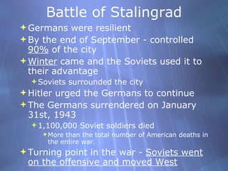 Battle of Stalingrad Germans were resilient  By the end of September - controlled  90%  of the city Winter  came and the Soviets used it to their advantage Soviets surrounded the city Hitler urged the Germans to continue The Germans surrendered on January 31st, 1943 1,100,000 Soviet soldiers died More than the total number of American deaths in the entire war.  Turning point in the war -  Soviets went on the offensive and moved West 