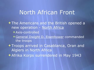 North African Front The Americans and the British opened a new operation -  North Africa Axis-controlled General Dwight D. Eisenhower  commanded the troops Troops arrived in Casablanca, Oran and Algiers in North Africa Afrika Korps surrendered in May 1943 