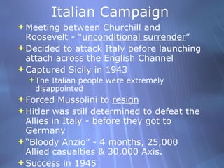 Italian Campaign Meeting between Churchill and Roosevelt - “ unconditional surrender ” Decided to attack Italy before launching attach across the English Channel Captured Sicily in 1943 The Italian people were extremely disappointed Forced Mussolini to  resign Hitler was still determined to defeat the Allies in Italy - before they got to Germany “ Bloody Anzio” - 4 months, 25,000 Allied casualties & 30,000 Axis. Success in 1945 